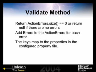 Validate Method Return ActionErrors.size() == 0 or return null if there are no errors Add Errors to the ActionErrors for each error The keys map to the properties in the configured property file. 