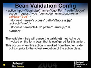 Bean Validation Config <action input="/Login.jsp" name="logonForm" path="/logon" scope="request" type="com.codementor.LogonAction"  validate="true“  > <forward name="success" path="/Success.jsp" redirect="true" /> <forward name="failure" path="/Failure.jsp" /> </action> The validate = true will cause the validate() method to be invoked on the form bean that is configured for this action. This occurs when this action is invoked from the client side, but just prior to the actual execution of the action class. 