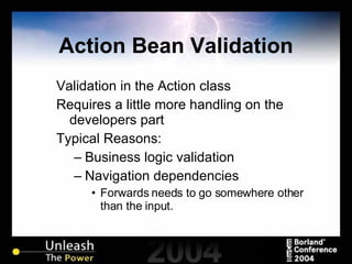Action Bean Validation Validation in the Action class Requires a little more handling on the developers part Typical Reasons: Business logic validation Navigation dependencies Forwards needs to go somewhere other than the input. 