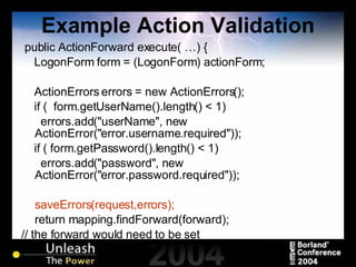 Example Action Validation public ActionForward execute( …) { LogonForm form = (LogonForm) actionForm; ActionErrors errors = new ActionErrors(); if (  form.getUserName().length() < 1) errors.add("userName", new ActionError("error.username.required")); if ( form.getPassword().length() < 1)  errors.add("password", new ActionError("error.password.required")); saveErrors(request,errors); return mapping.findForward(forward);  // the forward would need to be set } 