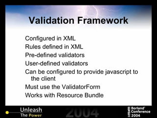 Validation Framework Configured in XML Rules defined in XML Pre-defined validators User-defined validators Can be configured to provide javascript to the client Must use the ValidatorForm Works with Resource Bundle 