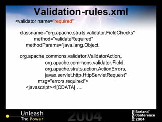 Validation-rules.xml <validator name= "required" classname="org.apache.struts.validator.FieldChecks" method="validateRequired" methodParams="java.lang.Object, org.apache.commons.validator.ValidatorAction, org.apache.commons.validator.Field, org.apache.struts.action.ActionErrors, javax.servlet.http.HttpServletRequest" msg="errors.required"> <javascript><![CDATA[ … 