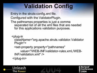 Validation Config Entry in the struts-config.xml file. Configured with the ValidatorPlugin. The pathnames properties is just a comma separated list of all the xml files that are needed for this applications validation purposes. <plug-in className="org.apache.struts.validator.ValidatorPlugIn"> <set-property property="pathnames"  value="/WEB-INF/validator-rules.xml,/WEB-INF/validation.xml" /> </plug-in> 