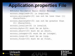 Application.properties File #Struts Validator Basic Error Message errors.required={0} is required. errors.minlength={0} can not be less than {1} characters. errors.maxlength={0} can not be greater than {1} characters. errors.invalid={0} is invalid. errors.byte={0} must be an byte. errors.short={0} must be an short. errors.integer={0} must be an integer. errors.long={0} must be an long. errors.float={0} must be an float. 