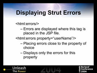 Displaying Strut Errors <html:errors/> Errors are displayed where this tag is placed in the JSP file. <html:errors property=“userName”/> Placing errors close to the property of choice Displays only the errors for this property 