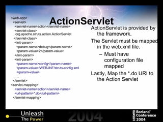 ActionServlet <web-app> <servlet> <servlet-name>action</servlet-name> <servlet-class> org.apache.struts.action.ActionServlet </servlet-class> <init-param> <param-name>debug</param-name> <param-value>2</param-value> </init-param> <init-param> <param-name>config</param-name> <param-value>/WEB-INF/struts-config.xml </param-value> … </servlet> <servlet-mapping> <servlet-name>action</servlet-name> <url-pattern>*.do</url-pattern> </servlet-mapping> ActionServlet is provided by the framework. The Servlet must be mapped in the web.xml file. Must have configuration file mapped Lastly, Map the *.do URI to the Action Servlet 