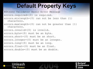 Default Property Keys #Struts Validator Basic Error Message errors.required={0} is required. errors.minlength={0} can not be less than {1} characters. errors.maxlength={0} can not be greater than {1} characters. errors.invalid={0} is invalid. errors.byte={0} must be an byte. errors.short={0} must be an short. errors.integer={0} must be an integer. errors.long={0} must be an long. errors.float={0} must be an float. errors.double={0} must be an double. 