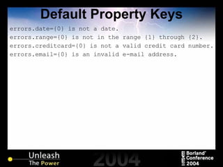 Default Property Keys errors.date={0} is not a date. errors.range={0} is not in the range {1} through {2}. errors.creditcard={0} is not a valid credit card number. errors.email={0} is an invalid e-mail address. 