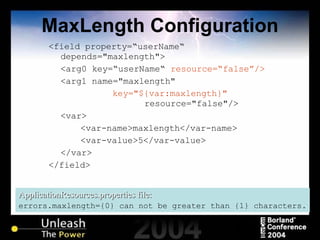 MaxLength Configuration <field property=“userName“ depends="maxlength"> <arg0 key=“userName“  resource=“false”/> <arg1 name="maxlength"  key="${var:maxlength}"   resource="false"/> <var> <var-name>maxlength</var-name> <var-value>5</var-value> </var> </field> ApplicationResources.properties file: errors.maxlength={0} can not be greater than {1} characters. 