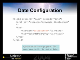 Date Configuration <field property=“date“ depends=“date"> <arg0 key=“responseForm.date.displayname“   /> <var> <var-name> datePattern </var-name> <var-value>MM/dd/yyyy</var-value> </var> </field> ApplicationResources.properties file: errors.date={0} is not a date. 