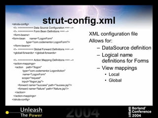 strut-config.xml <struts-config> <!-- ========== Data Source Configuration === --> <!-- ========== Form Bean Definitions === --> <form-beans> <form-bean  name="LogonForm" type="com.codementor.LogonForm"/> </form-beans> <!-- ========== Global Forward Definitions === --> <global-forwards> </global-forwards> <!-- ========== Action Mapping Definitions === --> <action-mappings> <action  path="/logon" type="com.codementor.LogonAction" name="LogonForm" scope="request" input="/logon.jsp"> <forward name="success" path="/sucess.jsp"/> <forward name="failure" path="/failure.jsp"/> </action> </action-mappings> </struts-config> XML configuration file Allows for: DataSource definition Logical name definitions for Forms View mappings Local Global 