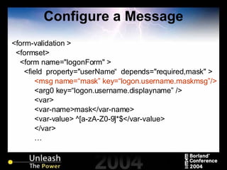 Configure a Message <form-validation > <formset> <form name="logonForm" > <field  property="userName“  depends="required,mask" > <msg name=“mask” key=“logon.username.maskmsg”/> <arg0 key=“logon.username.displayname” /> <var> <var-name>mask</var-name> <var-value> ^[a-zA-Z0-9]*$</var-value> </var> … 