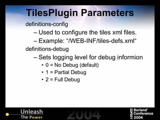 TilesPlugin Parameters definitions-config  Used to configure the tiles xml files. Example: “/WEB-INF/tiles-defs.xml“ definitions-debug Sets logging level for debug informion 0 = No Debug (default) 1 = Partial Debug 2 = Full Debug 