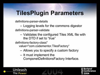 TilesPlugin Parameters definitions-parser-details Logging levels for the commons digestor definitions-parser-validate Validates the configured Tiles XML file with the DTD if set to “true” definitions-factory-class" value="com.codementor.TilesFactory“ Allows you to specify a custom factory It must implement the ComponetDefinitionsFactory Interface. 
