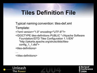 Tiles Definition File Typical naming convention: tiles-def.xml Template: <?xml version="1.0" encoding="UTF-8"?> <!DOCTYPE tiles-definitions PUBLIC "-//Apache Software Foundation//DTD Tiles Configuration 1.1//EN" "http://jakarta.apache.org/struts/dtds/tiles-config_1_1.dtd"> <tiles-definitions> … </tiles-definitions> 