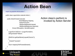 Action Bean import org.apache.struts.action.*; public class LogonAction extends Action { public ActionForward execute( ActionMapping mapping,   ActionForm form,   HttpServletRequest request,   HttpServletResponse response) throws IOException, ServletException { LogonForm theForm = (LogonForm)form; String forward="failure"; if(theForm.getUserName().equals("borcon")) { forward="success"; } return mapping.findForward(forward); } } Action class’s perform is invoked by Action Servlet 