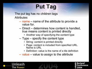 Put Tag The put tag has no children tags Attributes name  – name of the attribute to provide a value for. Direct – determines how content is handled, true means content is printed directly Another way of specifying the content type Type – specify the content type String: content is printed directly Page: content is included from specified URL. Name is URL Definition: value is the name of a tile definition value  – value to assign to the attribute 