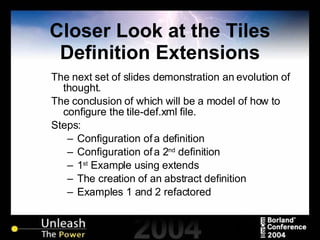 Closer Look at the Tiles Definition Extensions The next set of slides demonstration an evolution of thought. The conclusion of which will be a model of how to configure the tile-def.xml file. Steps: Configuration of a definition Configuration of a 2 nd  definition 1 st  Example using extends The creation of an abstract definition Examples 1 and 2 refactored  
