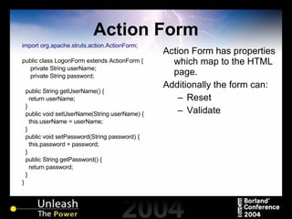 Action Form import org.apache.struts.action.ActionForm; public class LogonForm extends ActionForm { private String userName; private String password; public String getUserName() { return userName; } public void setUserName(String userName) { this.userName = userName; } public void setPassword(String password) { this.password = password; } public String getPassword() { return password; } } Action Form has properties which map to the HTML page. Additionally the form can: Reset Validate 