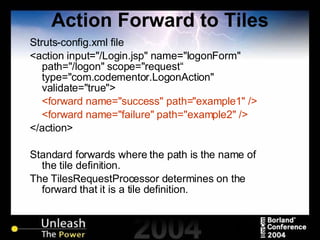 Action Forward to Tiles Struts-config.xml file <action input="/Login.jsp" name="logonForm" path="/logon" scope="request“ type="com.codementor.LogonAction" validate="true"> <forward name="success" path="example1" /> <forward name="failure" path="example2" /> </action> Standard forwards where the path is the name of the tile definition. The TilesRequestProcessor determines on the forward that it is a tile definition. 