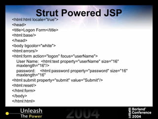 Strut Powered JSP <html:html locale="true"> <head> <title>Logon Form</title> <html:base/> </head> <body bgcolor="white"> <html:errors/> <html:form action="logon" focus="userName"> User Name:  <html:text property="userName" size="16" maxlength="16"/> password:  <html:password property="password" size="16" maxlength="16" <html:submit property="submit" value="Submit"/> <html:reset/> </html:form> </body> </html:html> 