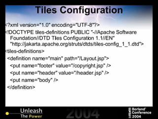 Tiles Configuration <?xml version="1.0" encoding="UTF-8"?> <!DOCTYPE tiles-definitions PUBLIC "-//Apache Software Foundation//DTD Tiles Configuration 1.1//EN" "http://jakarta.apache.org/struts/dtds/tiles-config_1_1.dtd"> <tiles-definitions> <definition name="main" path="/Layout.jsp"> <put name="footer" value="/copyright.jsp" /> <put name="header" value="/header.jsp" /> <put name="body" /> </definition> 