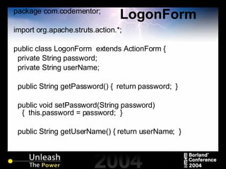 LogonForm package com.codementor; import org.apache.struts.action.*; public class LogonForm  extends ActionForm { private String password; private String userName; public String getPassword() {  return password;  } public void setPassword(String password) {  this.password = password;  } public String getUserName() { return userName;  } 