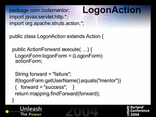 LogonAction package com.codementor; import javax.servlet.http.*; import org.apache.struts.action.*; public class LogonAction extends Action { public ActionForward execute( …) { LogonForm logonForm = (LogonForm) actionForm; String forward = "failure"; if(logonForm.getUserName().equals("mentor")) {  forward = "success";  } return mapping.findForward(forward); } } 