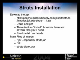 Struts Installation Downlad the zip http://apache.mirrors.hoobly.com/jakarta/struts/binaries/jakarta-struts-1.1.zip Unzip and go! There isn’t an “install”, however there are several files you’ll need. Readme.txt has details Main Files of interest *.jar , especially struts.jar *.tld struts-blank.war 