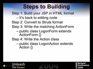Steps to Building Step 1: Build your JSP in HTML format It’s back to editing code Step 2: Convert to Struts format Step 3: Write the matching ActionForm public class LogonForm extends ActionForm {} Step 4: Write the Action class public class LogonAction extends Action {} 