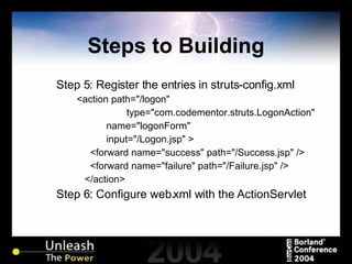Steps to Building Step 5: Register the entries in struts-config.xml <action path="/logon" type="com.codementor.struts.LogonAction"  name="logonForm"  input="/Logon.jsp" > <forward name="success" path="/Success.jsp" /> <forward name="failure" path="/Failure.jsp" /> </action> Step 6: Configure web.xml with the ActionServlet 