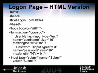 Logon Page – HTML Version <html> <head> <title>Login Form</title> </head> <body bgcolor="#ffffff"> <form action="logon.do">   User Name: <input type="text" name="userName" size="16" maxlength="16"/><br /> Password: <input type="text" name="password" size="16" maxlength="16"/><br /> <input type="submit" name="Submit" value="Submit"> 