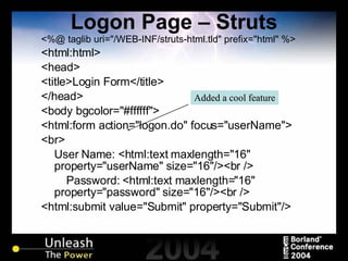 Logon Page – Struts <%@ taglib uri="/WEB-INF/struts-html.tld" prefix="html" %> <html:html> <head> <title>Login Form</title> </head> <body bgcolor="#ffffff"> <html:form action="logon.do" focus="userName"> <br> User Name: <html:text maxlength="16" property="userName" size="16"/><br /> Password: <html:text maxlength="16" property="password" size="16"/><br /> <html:submit value="Submit" property="Submit"/> Added a cool feature 