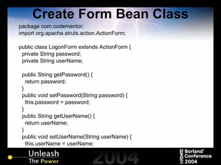 Create Form Bean Class package com.codementor; import org.apache.struts.action.ActionForm; public class LogonForm extends ActionForm { private String password; private String userName; public String getPassword() { return password; } public void setPassword(String password) { this.password = password; } public String getUserName() { return userName; } public void setUserName(String userName) { this.userName = userName; } } 