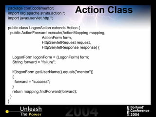 Action Class package com.codementor; import org.apache.struts.action.*; import javax.servlet.http.*; public class LogonAction extends Action { public ActionForward execute(ActionMapping mapping,  ActionForm form,  HttpServletRequest request,  HttpServletResponse response) { LogonForm logonForm = (LogonForm) form; String forward = "failure"; if(logonForm.getUserName().equals("mentor")) { forward = "success"; } return mapping.findForward(forward); } } 