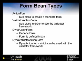 Form Bean Types ActionForm Sub-class to create a standard form ValidatorActionForm Sub-class in order to use the validator framework DynaActionForm Generic Form Form is defined in xml DynaValidatorActionForm DynaAction form which can be used with the validator framework 