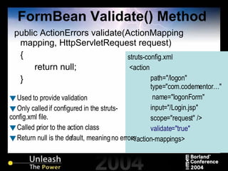 FormBean Validate() Method public ActionErrors validate(ActionMapping mapping, HttpServletRequest request)  { return null; } struts-config.xml <action  path="/logon"    type="com.codementor…"    name="logonForm"  input="/Login.jsp"  scope="request" /> validate="true" </action-mappings> Used to provide validation Only called if configured in the struts-config.xml file. Called prior to the action class Return null is the default, meaning no errors 