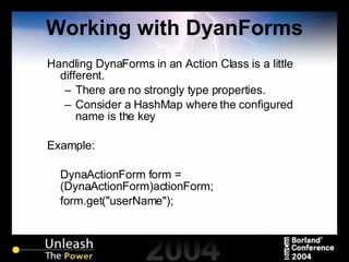 Working with DyanForms Handling DynaForms in an Action Class is a little different. There are no strongly type properties. Consider a HashMap where the configured name is the key Example: DynaActionForm form = (DynaActionForm)actionForm; form.get("userName"); 