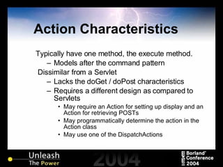Action Characteristics Typically have one method, the execute method. Models after the command pattern Dissimilar from a Servlet  Lacks the doGet / doPost characteristics Requires a different design as compared to Servlets May require an Action for setting up display and an Action for retrieving POSTs May programmatically determine the action in the Action class May use one of the DispatchActions 