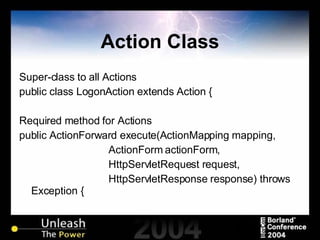Action Class Super-class to all Actions public class LogonAction extends Action { Required method for Actions public ActionForward execute(ActionMapping mapping, ActionForm actionForm, HttpServletRequest request, HttpServletResponse response) throws Exception { 