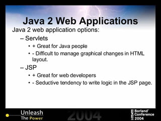 Java 2 Web Applications Java 2 web application options: Servlets + Great for Java people - Difficult to manage graphical changes in HTML layout. JSP + Great for web developers - Seductive tendency to write logic in the JSP page. 