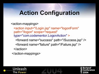 Action Configuration <action-mappings> <action input="/Login.jsp" name="logonForm" path="/logon" scope="request"  type="com.codementor.LogonAction"  > <forward name="success" path="/Success.jsp" /> <forward name="failure" path="/Failure.jsp" /> </action> </action-mappings> 