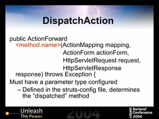 DispatchAction  public ActionForward  <method.name> (ActionMapping mapping, ActionForm actionForm, HttpServletRequest request, HttpServletResponse response) throws Exception { Must have a parameter type configured Defined in the struts-config file, determines the “dispatched” method 