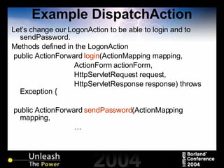 Example DispatchAction Let’s change our LogonAction to be able to login and to sendPassword. Methods defined in the LogonAction public ActionForward  login (ActionMapping mapping, ActionForm actionForm, HttpServletRequest request, HttpServletResponse response) throws Exception { public ActionForward  sendPassword (ActionMapping mapping, … 