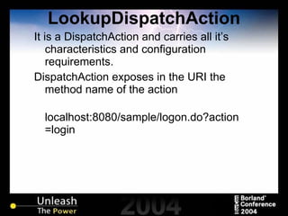 LookupDispatchAction It is a DispatchAction and carries all it’s characteristics and configuration requirements. DispatchAction exposes in the URI the method name of the action localhost:8080/sample/logon.do?action=login 