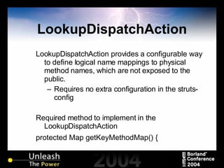 LookupDispatchAction LookupDispatchAction provides a configurable way to define logical name mappings to physical method names, which are not exposed to the public. Requires no extra configuration in the struts-config Required method to implement in the LookupDispatchAction protected Map getKeyMethodMap() {  