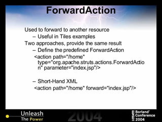 ForwardAction Used to forward to another resource Useful in Tiles examples Two approaches, provide the same result Define the predefined ForwardAction <action path="/home" type="org.apache.struts.actions.ForwardAction" parameter="index.jsp"/> Short-Hand XML <action path="/home" forward="index.jsp"/> 