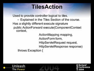 TilesAction Used to provide controller logical to tiles. Explained in the Tiles Section of the course. Has a slightly different execute signature public ActionForward execute(ComponentContext context, ActionMapping mapping, ActionForm form, HttpServletRequest request, HttpServletResponse response) throws Exception { 