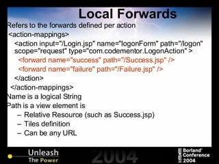 Local Forwards Refers to the forwards defined per action <action-mappings> <action input="/Login.jsp" name="logonForm" path="/logon" scope="request" type="com.codementor.LogonAction" > <forward name="success" path="/Success.jsp" /> <forward name="failure" path="/Failure.jsp" /> </action> </action-mappings> Name is a logical String Path is a view element is Relative Resource (such as Success.jsp)  Tiles definition Can be any URL 
