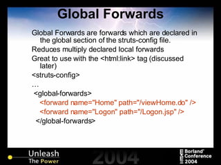 Global Forwards Global Forwards are forwards which are declared in the global section of the struts-config file. Reduces multiply declared local forwards Great to use with the <html:link> tag (discussed later) <struts-config> … <global-forwards> <forward name="Home" path="/viewHome.do" /> <forward name="Logon" path="/Logon.jsp" /> </global-forwards> 